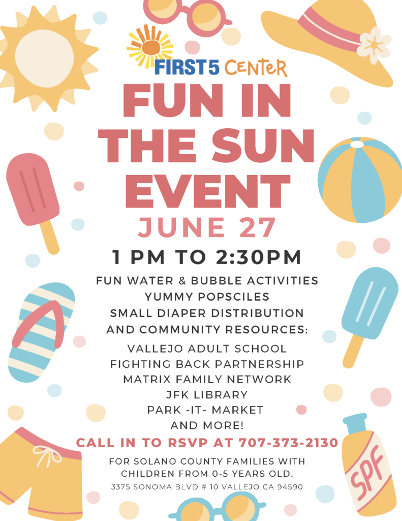 First 5 Center FUN IN THE SUN EVENT Tuesday, JUNE 27 1 pm – 2:30 pm For Solano County Families with Children from 0-5 years old. CALL IN TO RSVP AT 707-373-2130 Fun water & bubble activities Yummy popsicles Small diaper distribution These Community resources and more will be there! Vallejo Adult School Fighting Back Partnership Matrix Parent Network and Resource Center JFK Library Park-It-Market 3375 Sonoma Boulevard # 10 Vallejo, CA 94590 CALL IN TO RSVP AT 707-373-2130