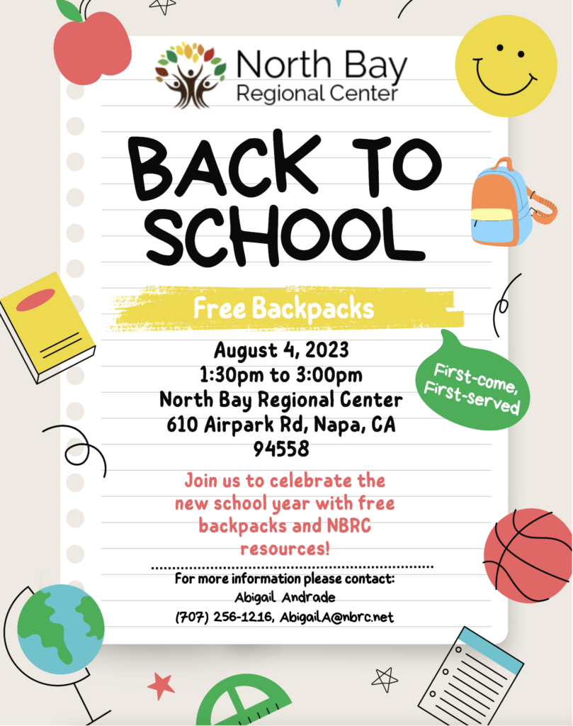North Bay Regional Center BACK TO SCHOOL Free Backpacks August 4, 2023 1:30pm to 3:00pm North Bay Regional Genter 610 Airpark Rd, Napa, CA 94558 Join us to celebrate the new school year with free backpacks and NBRC resources! For more information please contact: Abigail Andrade (707) 256-1216, AbigailA@nbro.net