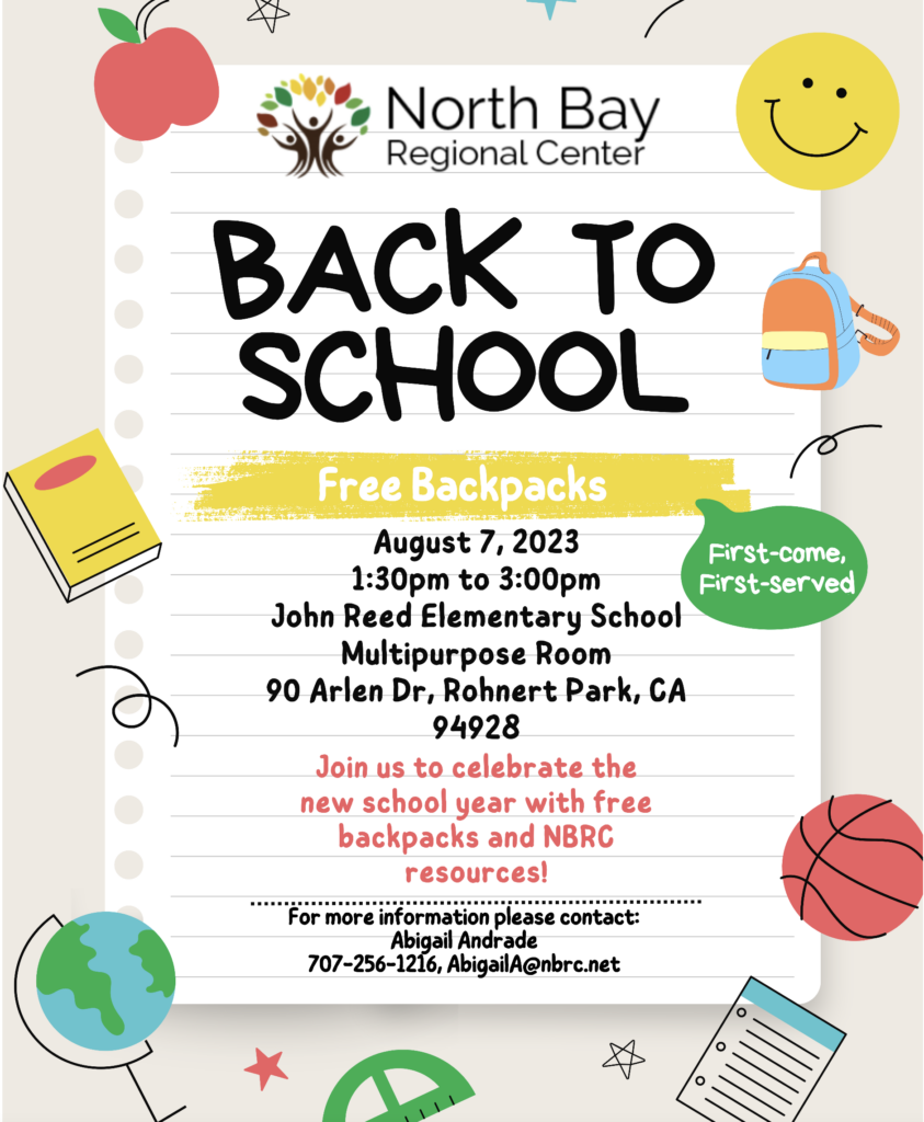 North Bay Regional Center BACK TO SCHOOL Free Backpacks August 7, 2023 1:30pm to 3:00pm John Reed Elementary School Multipurpose Room 90 Arlen Dr, Rohnert Park, CA 94928 Join us to celebrate the new school year with free backpacks and NBRC resources! For more information please contact: Abigail Andrade 707-256-1216, AbigailA@nbrc.net