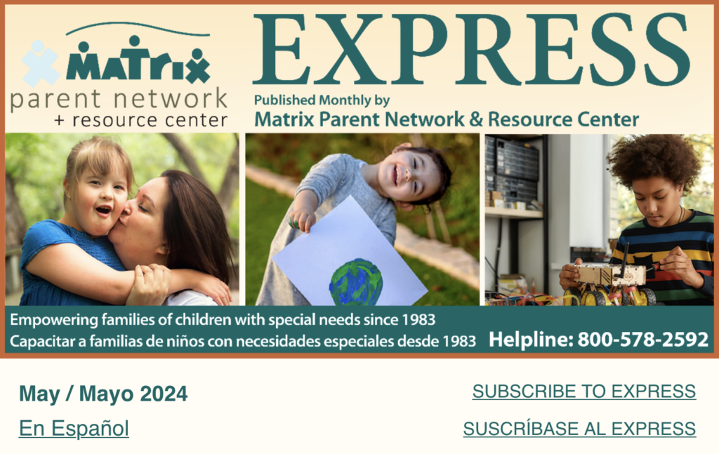 May 2024 Matrix Parent Network and Resource Center Express published monthly. Empowering families of children with special needs since 1983, Capacitar a familias de niños con necesidades especiales desde 1980, Helpline 800-5788-2592
