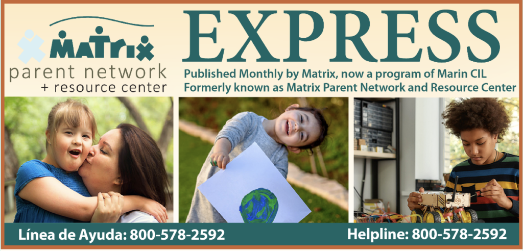 Matrix Parent Network Express is Published Monthly by Matrix, now a program of Marin CIL
Formerly known as Matrix Parent Network and Resource Center. Helpline / Línea de Ayuda:: 800-578-2592